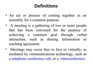 Definitions An act or process of coming together as an assembly for a common purpose. A meeting is a gathering of two or more people that has been convened for the purpose of achieving a common goal through verbal interaction, such as sharing information or reaching agreement.  Meetings may occur face to face or virtually, as mediated by communications technology, such as a  telephone conference call , or a  videoconference . 