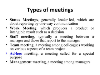 Types of meetings Status Meetings , generally leader-led, which are about reporting by one-way communication Work Meeting , which produces a product or intangible result such as a decision Staff meeting , typically a meeting between a manager and those that report to the manager Team meeting , a meeting among colleagues working on various aspects of a team project Ad-hoc  meeting , a meeting called for a special purpose Management meeting , a meeting among managers 