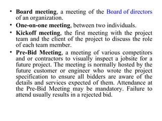 Board meeting , a meeting of the  Board of directors  of an organization. One-on-one meeting , between two individuals. Kickoff meeting , the first meeting with the project team and the client of the project to discuss the role of each team member. Pre-Bid Meeting , a meeting of various competitors and or contractors to visually inspect a jobsite for a future project. The meeting is normally hosted by the future customer or engineer who wrote the project specification to ensure all bidders are aware of the details and services expected of them. Attendance at the Pre-Bid Meeting may be mandatory. Failure to attend usually results in a rejected bid. 
