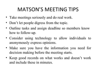 MATSON’S MEETING TIPS Take meetings seriously and do real work. Don’t let people digress from the topic. Outline tasks and assign deadline so members know  how to follow-up. Consider using technology to allow individuals to anonymously express opinions. Make sure you have the information you need for decision making before the meeting starts. Keep good records on what works and doesn’t work and include these in minutes. 