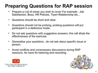 15
Preparing Questions for RAP session
• Prepare a List of areas you wish to cover For example : Job
Satisfaction, Boss, HR Policies, Team Relationship etc...
• Questions should be short and clear.
• Questions should not be probing, probing questions will put
participant in a defensive mode.
• Do not ask questions with suggestive answers, this will dilute the
effectiveness of the exercise.
• Generalise your questions , do not ask about specific issue or
person.
• Avoid conflicts and unnecessary discussions during RAP
sessions. Its more for listening and recording .
 