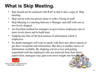18
What is Skip Meeting.
• Rap should not be confused with RAP as that is also a type of Skip
meeting .
• Skip can be with one person alone or with a Group of staff.
• Skip Meeting is a meeting between a Manager and staff with one or
two levels skipped.
• An Excellent method for managers to get to know employees one or
more levels down and to build trust.
• Tapping into One of the best sources of information which is
employees.
• No doubt managers will want to speak with their new direct reports to
get their viewpoints and information. But there is another source of
information available. By skipping a level or two and getting
acquainted with the employees who are removed from their direct
supervision, managers may gain even more insight into how things
work.
 