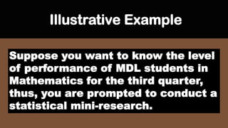 Illustrative Example
Suppose you want to know the level
of performance of MDL students in
Mathematics for the third quarter,
thus, you are prompted to conduct a
statistical mini-research.
 