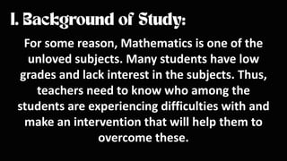 For some reason, Mathematics is one of the
unloved subjects. Many students have low
grades and lack interest in the subjects. Thus,
teachers need to know who among the
students are experiencing difficulties with and
make an intervention that will help them to
overcome these.
 