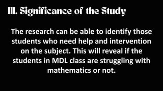 The research can be able to identify those
students who need help and intervention
on the subject. This will reveal if the
students in MDL class are struggling with
mathematics or not.
 