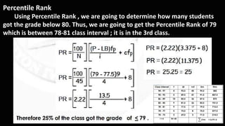 Percentile Rank
Using Percentile Rank , we are going to determine how many students
got the grade below 80. Thus, we are going to get the Percentile Rank of 79
which is between 78-81 class interval ; it is in the 3rd class.
 