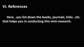 VI. References
Here , you list down the books, journals, links , etc.
that helps you in conducting this mini-research.
 