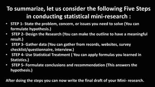 To summarize, let us consider the following Five Steps
in conducting statistical mini-research :
• STEP 1- State the problem, concern, or issues you need to solve (You can
formulate hypothesis.)
• STEP 2- Design the Research (You can make the outline to have a meaningful
result.)
• STEP 3- Gather data (You can gather from records, websites, survey
checklist/questionnaire, interview.)
• STEP 4- Use Statistical Treatment ( You can apply formulas you learned in
Statistics.)
• STEP 5- Formulate conclusions and recommendation (This answers the
hypothesis.)
After doing the steps you can now write the final draft of your Mini- research.
 