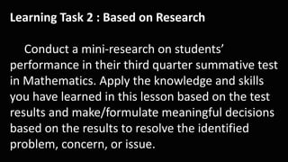 Learning Task 2 : Based on Research
Conduct a mini-research on students’
performance in their third quarter summative test
in Mathematics. Apply the knowledge and skills
you have learned in this lesson based on the test
results and make/formulate meaningful decisions
based on the results to resolve the identified
problem, concern, or issue.
 