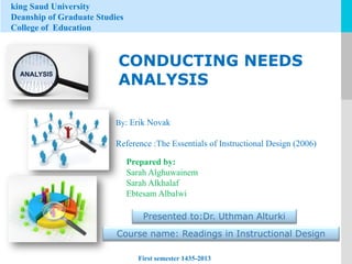king Saud University
Deanship of Graduate Studies
College of Education

CONDUCTING NEEDS
ANALYSIS
By: Erik Novak

Reference :The Essentials of Instructional Design (2006)
Prepared by:
Sarah Alghuwainem
Sarah Alkhalaf
Ebtesam Albalwi
Presented to:Dr. Uthman Alturki

Course name: Readings in Instructional Design
First semester 1435-2013

LOGO

 