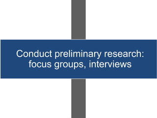 Conduct preliminary research:
  focus groups, interviews
 