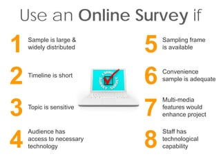 Use an Online Survey if
1   Sample is large &
    widely distributed
                          5   Sampling frame
                              is available




2   Timeline is short
                          6   Convenience
                              sample is adequate


                              Multi-media

3   Topic is sensitive
                          7   features would
                              enhance project

    Audience has              Staff has

4   access to necessary
    technology            8   technological
                              capability
 