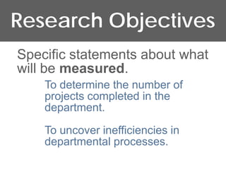 Research Objectives
Specific statements about what
will be measured.
    To determine the number of
    projects completed in the
    department.

    To uncover inefficiencies in
    departmental processes.
 