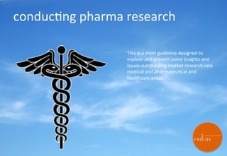 conduc'ng)pharma)research)
This)is)a)short)guideline)designed)to)
explore)and)present)some)insights)and)
issues)surrounding)market)research)into)
medical)and)pharmaceu'cal)and)
healthcare)areas.)))

Radius Global EMEA

Jstorey@radius-global.com +447453323623

1

 