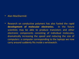 Alan MacDiarmid:   Research on conductive polymers has also fueled the rapid  development of molecular electronics .  In the future scientists may be able to produce transistors and other electronic components consisting of individual molecules, dramatically increasing the speed and reducing the size of computers: a computer corresponding to the laptops we now carry around suddenly fits inside a wristwatch. 