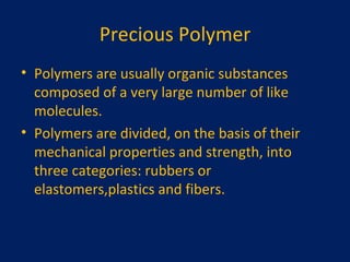 Precious Polymer Polymers are usually organic substances composed of a very large number of like molecules. Polymers are divided, on the basis of their mechanical properties and strength, into three categories: rubbers or elastomers,plastics and fibers. 