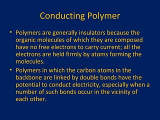 Conducting Polymer Polymers are generally insulators because the organic molecules of which they are composed have no free electrons to carry current; all the electrons are held firmly by atoms forming the molecules. Polymers in which the carbon atoms in the backbone are linked by double bonds have the potential to conduct electricity, especially when a number of such bonds occur in the vicinity of each other. 