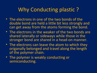 Why Conducting plastic ? The electrons in one of the two bonds of the double bond are held a little bit less strongly and can get away from the atoms forming the bond. The electrons in the weaker of the two bonds are shared laterally or sideways while those in the stronger bond are shared in a head-on manner. The electrons can leave the atom to which they origanally belonged and travel along the length of the polymer chain. The polymer is weakly conducting or semiconducting. 