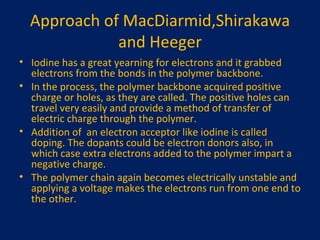 Approach of MacDiarmid,Shirakawa and Heeger Iodine has a great yearning for electrons and it grabbed electrons from the bonds in the polymer backbone. In the process, the polymer backbone acquired positive charge or holes, as they are called. The positive holes can travel very easily and provide a method of transfer of electric charge through the polymer. Addition of  an electron acceptor like iodine is called doping. The dopants could be electron donors also, in which case extra electrons added to the polymer impart a negative charge. The polymer chain again becomes electrically unstable and applying a voltage makes the electrons run from one end to the other. 