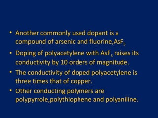 Another commonly used dopant is a compound of arsenic and fluorine,AsF 5 Doping of polyacetylene with AsF 5  raises its conductivity by 10 orders of magnitude. The conductivity of doped polyacetylene is three times that of copper. Other conducting polymers are polypyrrole,polythiophene and polyaniline. 