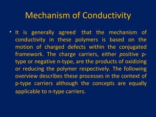 Mechanism of Conductivity It is generally agreed  that the mechanism of conductivity in these polymers is based on the motion of charged defects within the conjugated framework. The charge carriers, either  p ositive p-type or  n egative n-type, are the products of oxidizing or reducing the polymer respectively. The following overview describes these processes in the context of p-type carriers although the concepts are equally applicable to n-type carriers.   