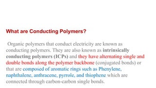 What are Conducting Polymers?
Organic polymers that conduct electricity are known as
conducting polymers. They are also known as intrinsically
conducting polymers (ICPs) and they have alternating single and
double bonds along the polymer backbone (conjugated bonds) or
that are composed of aromatic rings such as Phenylene,
naphthalene, anthracene, pyrrole, and thiophene which are
connected through carbon-carbon single bonds.
 