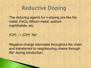   The reducing agents for n-doping are like Na
    metal ,FeCl₂, lithium metal ,sodium
    naphthalide..etc.

   (CH)n → (CH)⁻ Na⁺

   Negative charge resonates throughout the chain
    and transferred to neighbouring chains through
    Na⁺ during conduction.
 
