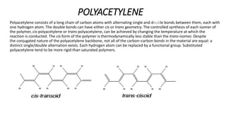 POLYACETYLENE
Polyacetylene consists of a long chain of carbon atoms with alternating single and double bonds between them, each with
one hydrogen atom. The double bonds can have either cis or trans geometry. The controlled synthesis of each isomer of
the polymer, cis-polyacetylene or trans-polyacetylene, can be achieved by changing the temperature at which the
reaction is conducted. The cis form of the polymer is thermodynamically less stable than the trans-isomer. Despite
the conjugated nature of the polyacetylene backbone, not all of the carbon–carbon bonds in the material are equal: a
distinct single/double alternation exists. Each hydrogen atom can be replaced by a functional group. Substituted
polyacetylene tend to be more rigid than saturated polymers.
 