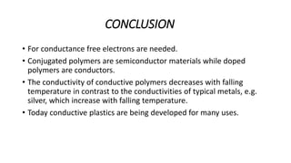 CONCLUSION
• For conductance free electrons are needed.
• Conjugated polymers are semiconductor materials while doped
polymers are conductors.
• The conductivity of conductive polymers decreases with falling
temperature in contrast to the conductivities of typical metals, e.g.
silver, which increase with falling temperature.
• Today conductive plastics are being developed for many uses.
 