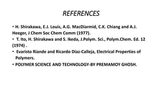 REFERENCES
• H. Shirakawa, E.J. Louis, A.G. MacDiarmid, C.K. Chiang and A.J.
Heeger, J Chem Soc Chem Comm (1977).
• T. Ito, H. Shirakawa and S. Ikeda, J.Polym. Sci., Polym.Chem. Ed. 12
(1974) .
• Evaristo Riande and Ricardo Díaz-Calleja, Electrical Properties of
Polymers.
• POLYMER SCIENCE AND TECHNOLOGY-BY PREMAMOY GHOSH.
 