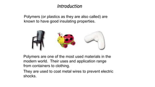 Introduction
Polymers (or plastics as they are also called) are
known to have good insulating properties.
Polymers are one of the most used materials in the
modern world. Their uses and application range
from containers to clothing.
They are used to coat metal wires to prevent electric
shocks.
 