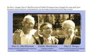 Yet Alan J. Heeger, Alan G. MacDiarmid and Hideki Shirakawa have changed this view with their
discovery that a polymer, polyacetylene, can be made conductive almost like a metal.
 