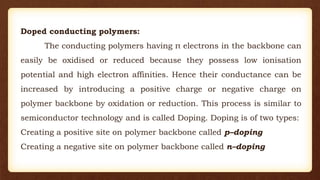 Doped conducting polymers:
The conducting polymers having π electrons in the backbone can
easily be oxidised or reduced because they possess low ionisation
potential and high electron affinities. Hence their conductance can be
increased by introducing a positive charge or negative charge on
polymer backbone by oxidation or reduction. This process is similar to
semiconductor technology and is called Doping. Doping is of two types:
Creating a positive site on polymer backbone called p–doping
Creating a negative site on polymer backbone called n–doping
 