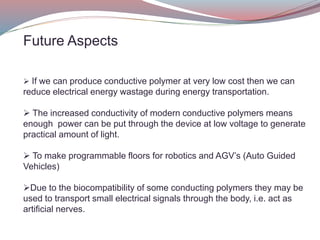 Future Aspects
 If we can produce conductive polymer at very low cost then we can
reduce electrical energy wastage during energy transportation.
 The increased conductivity of modern conductive polymers means
enough power can be put through the device at low voltage to generate
practical amount of light.
 To make programmable floors for robotics and AGV’s (Auto Guided
Vehicles)
Due to the biocompatibility of some conducting polymers they may be
used to transport small electrical signals through the body, i.e. act as
artificial nerves.
 