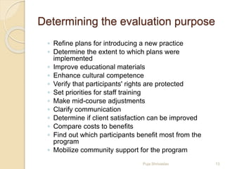 Determining the evaluation purpose
◦ Refine plans for introducing a new practice
◦ Determine the extent to which plans were
implemented
◦ Improve educational materials
◦ Enhance cultural competence
◦ Verify that participants' rights are protected
◦ Set priorities for staff training
◦ Make mid-course adjustments
◦ Clarify communication
◦ Determine if client satisfaction can be improved
◦ Compare costs to benefits
◦ Find out which participants benefit most from the
program
◦ Mobilize community support for the program
13Puja Shrivastav
 