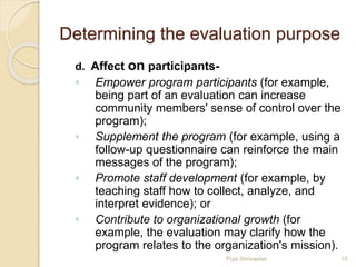 Determining the evaluation purpose
d. Affect on participants-
◦ Empower program participants (for example,
being part of an evaluation can increase
community members' sense of control over the
program);
◦ Supplement the program (for example, using a
follow-up questionnaire can reinforce the main
messages of the program);
◦ Promote staff development (for example, by
teaching staff how to collect, analyze, and
interpret evidence); or
◦ Contribute to organizational growth (for
example, the evaluation may clarify how the
program relates to the organization's mission).
15Puja Shrivastav
 