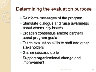 Determining the evaluation purpose
◦ Reinforce messages of the program
◦ Stimulate dialogue and raise awareness
about community issues
◦ Broaden consensus among partners
about program goals
◦ Teach evaluation skills to staff and other
stakeholders
◦ Gather success storie
◦ Support organizational change and
improvement
16Puja Shrivastav
 