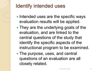Identify intended uses
 Intended uses are the specific ways
evaluation results will be applied.
 They are the underlying goals of the
evaluation, and are linked to the
central questions of the study that
identify the specific aspects of the
instructional program to be examined.
 The purpose, uses, and central
questions of an evaluation are all
closely related.
17Puja Shrivastav
 
