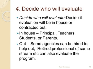 4. Decide who will evaluate
 Decide who will evaluate-Decide if
evaluation will be in house or
contracted out.
In house – Principal, Teachers,
Students, or Parents.
Out – Some agencies can be hired to
help out, Retired professional of same
stream etc can also evaluate the
program.
18Puja Shrivastav
 