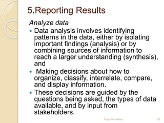 5.Reporting Results
Analyze data
 Data analysis involves identifying
patterns in the data, either by isolating
important findings (analysis) or by
combining sources of information to
reach a larger understanding (synthesis),
and
 Making decisions about how to
organize, classify, interrelate, compare,
and display information.
 These decisions are guided by the
questions being asked, the types of data
available, and by input from
stakeholders.
19Puja Shrivastav
 