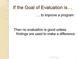 If the Goal of Evaluation is…
… to improve a program
Then no evaluation is good unless
findings are used to make a difference
2Puja Shrivastav
 