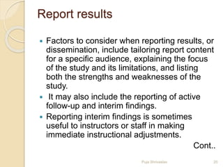 Report results
 Factors to consider when reporting results, or
dissemination, include tailoring report content
for a specific audience, explaining the focus
of the study and its limitations, and listing
both the strengths and weaknesses of the
study.
 It may also include the reporting of active
follow-up and interim findings.
 Reporting interim findings is sometimes
useful to instructors or staff in making
immediate instructional adjustments.
Cont..
20Puja Shrivastav
 