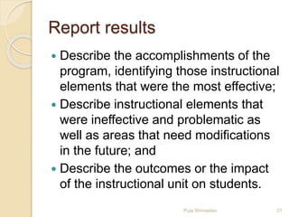 Report results
 Describe the accomplishments of the
program, identifying those instructional
elements that were the most effective;
 Describe instructional elements that
were ineffective and problematic as
well as areas that need modifications
in the future; and
 Describe the outcomes or the impact
of the instructional unit on students.
21Puja Shrivastav
 