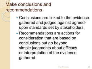 Make conclusions and
recommendations
 Conclusions are linked to the evidence
gathered and judged against agreed-
upon standards set by stakeholders.
 Recommendations are actions for
consideration that are based on
conclusions but go beyond
simple judgments about efficacy
or interpretation of the evidence
gathered.
23Puja Shrivastav
 