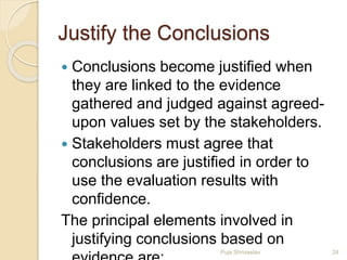 Justify the Conclusions
 Conclusions become justified when
they are linked to the evidence
gathered and judged against agreed-
upon values set by the stakeholders.
 Stakeholders must agree that
conclusions are justified in order to
use the evaluation results with
confidence.
The principal elements involved in
justifying conclusions based on
24Puja Shrivastav
 
