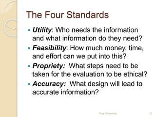 The Four Standards
 Utility: Who needs the information
and what information do they need?
 Feasibility: How much money, time,
and effort can we put into this?
 Propriety: What steps need to be
taken for the evaluation to be ethical?
 Accuracy: What design will lead to
accurate information?
27Puja Shrivastav
 