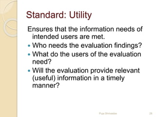 Standard: Utility
Ensures that the information needs of
intended users are met.
 Who needs the evaluation findings?
 What do the users of the evaluation
need?
 Will the evaluation provide relevant
(useful) information in a timely
manner?
28Puja Shrivastav
 