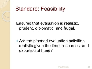 Standard: Feasibility
Ensures that evaluation is realistic,
prudent, diplomatic, and frugal.
 Are the planned evaluation activities
realistic given the time, resources, and
expertise at hand?
29Puja Shrivastav
 