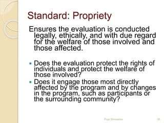 Standard: Propriety
Ensures the evaluation is conducted
legally, ethically, and with due regard
for the welfare of those involved and
those affected.
 Does the evaluation protect the rights of
individuals and protect the welfare of
those involved?
 Does it engage those most directly
affected by the program and by changes
in the program, such as participants or
the surrounding community?
30Puja Shrivastav
 