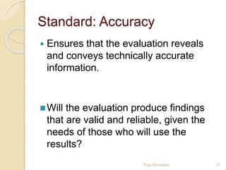 Standard: Accuracy
 Ensures that the evaluation reveals
and conveys technically accurate
information.
Will the evaluation produce findings
that are valid and reliable, given the
needs of those who will use the
results?
31Puja Shrivastav
 